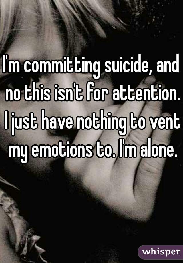 I'm committing suicide, and no this isn't for attention. I just have nothing to vent my emotions to. I'm alone.