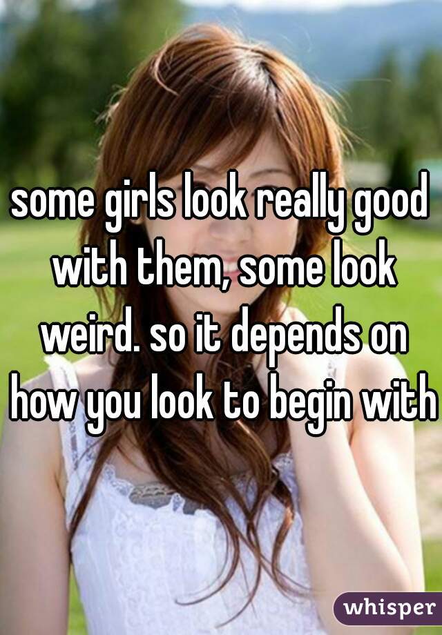 some girls look really good with them, some look weird. so it depends on how you look to begin with