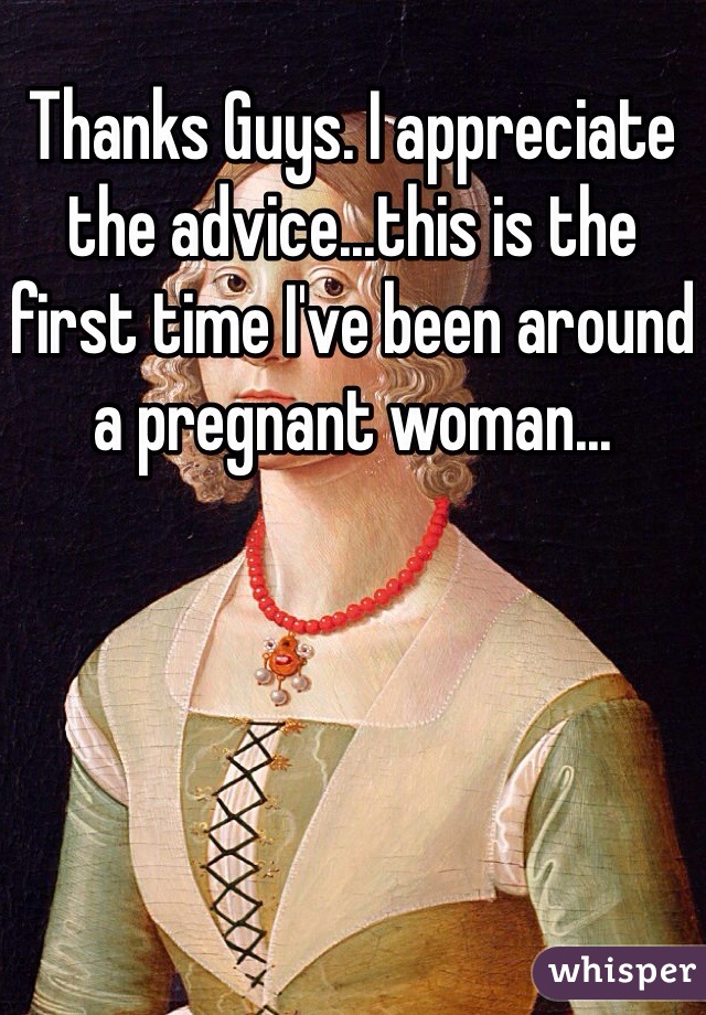 Thanks Guys. I appreciate the advice...this is the first time I've been around a pregnant woman...