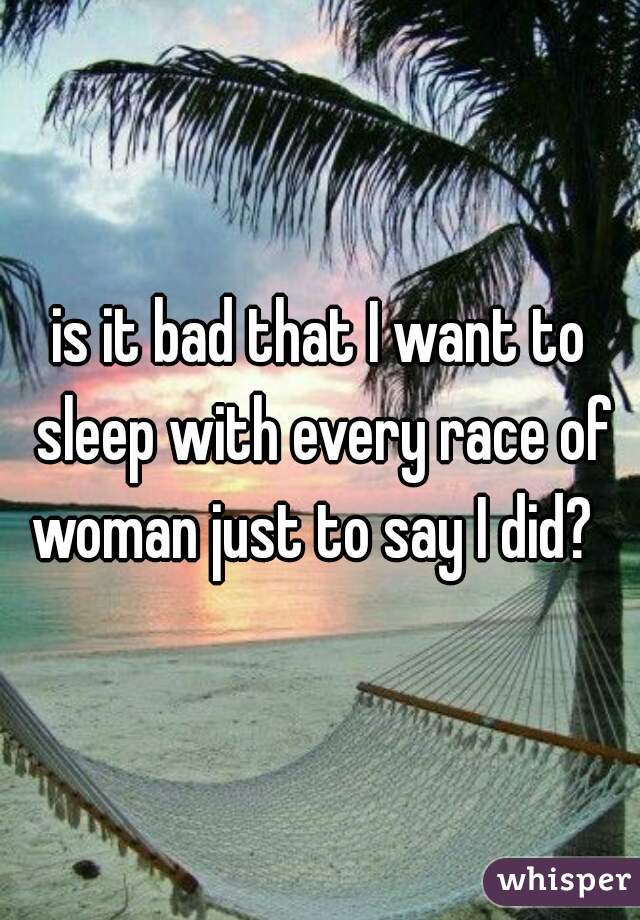 is it bad that I want to sleep with every race of woman just to say I did?  