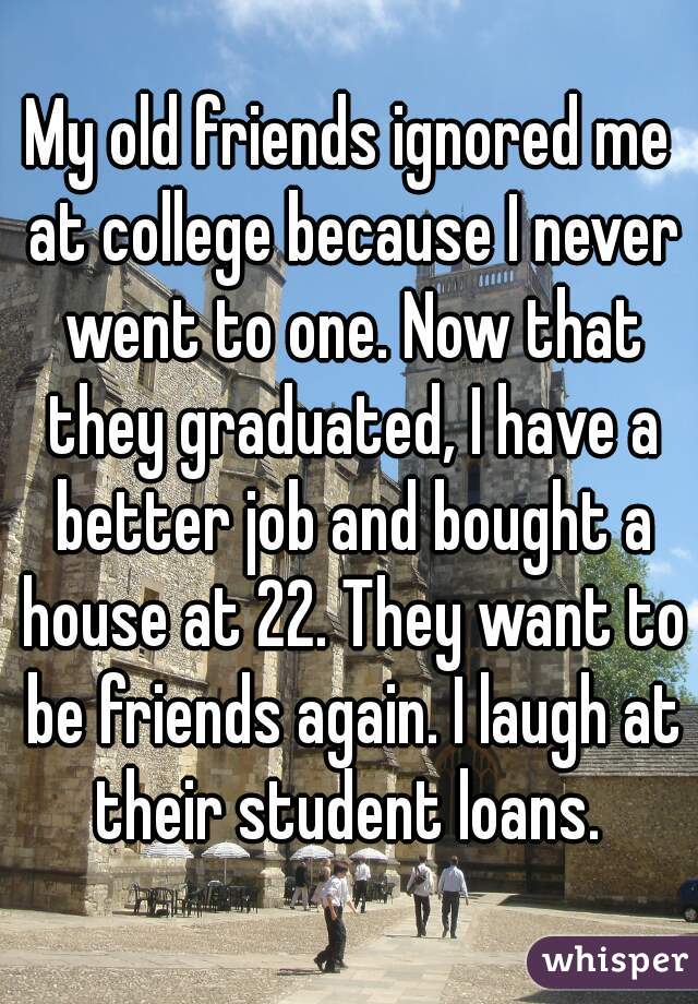 My old friends ignored me at college because I never went to one. Now that they graduated, I have a better job and bought a house at 22. They want to be friends again. I laugh at their student loans. 