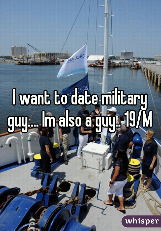 I want to date military guy.... Im also a guy.. 19/M 