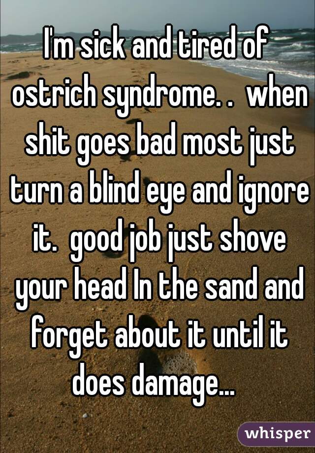 I'm sick and tired of ostrich syndrome. .  when shit goes bad most just turn a blind eye and ignore it.  good job just shove your head In the sand and forget about it until it does damage...  