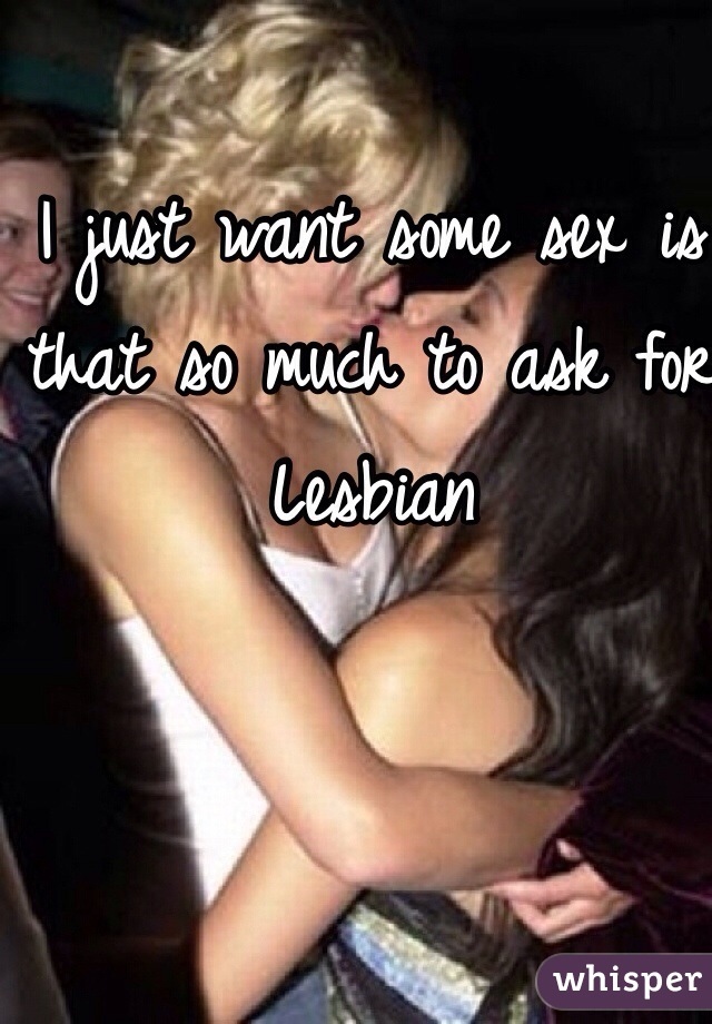 I just want some sex is that so much to ask for 
Lesbian 