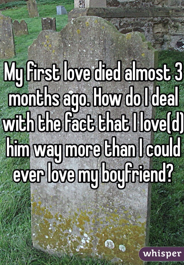 My first love died almost 3 months ago. How do I deal with the fact that I love(d) him way more than I could ever love my boyfriend?