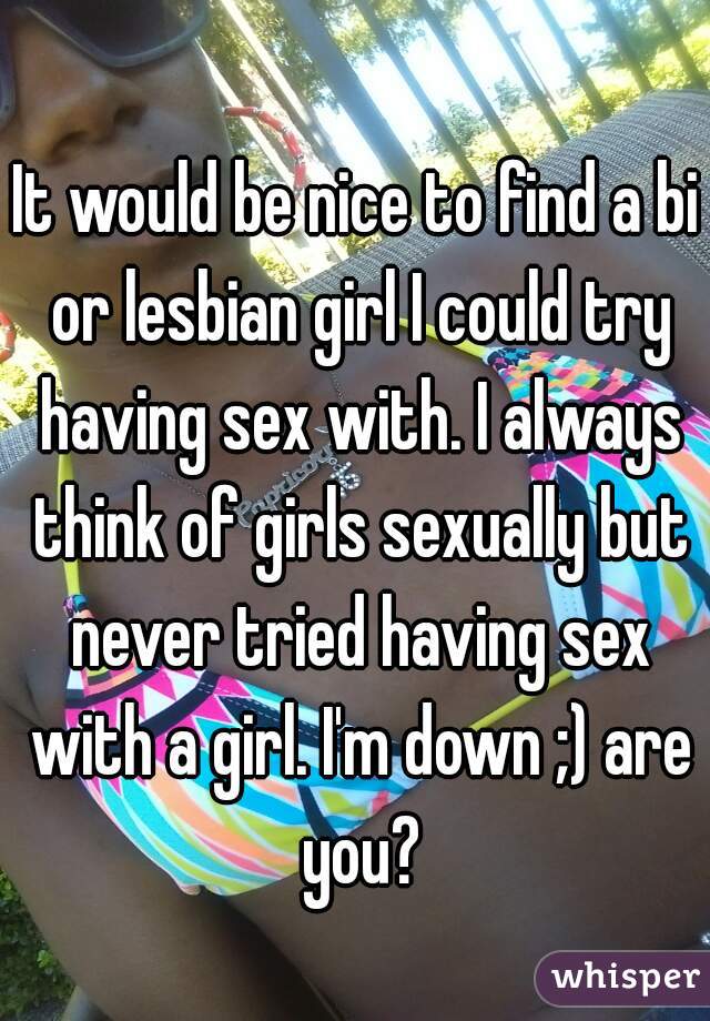 It would be nice to find a bi or lesbian girl I could try having sex with. I always think of girls sexually but never tried having sex with a girl. I'm down ;) are you?