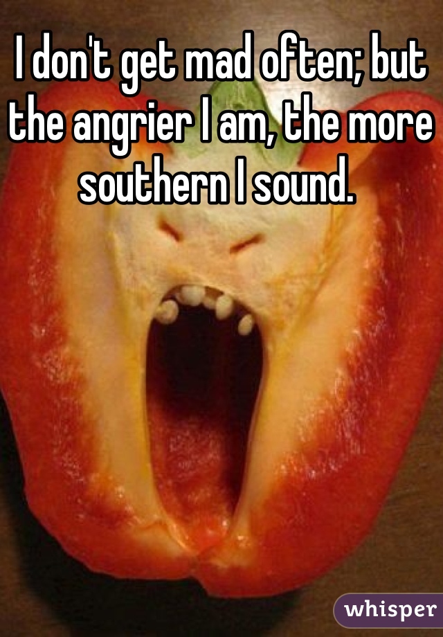 I don't get mad often; but the angrier I am, the more southern I sound. 