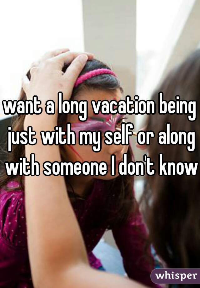want a long vacation being just with my self or along with someone I don't know