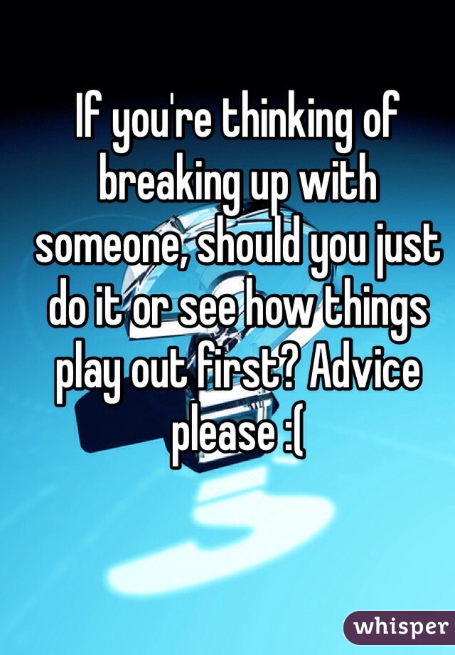 If you're thinking of breaking up with someone, should you just do it or see how things play out first? Advice please :(