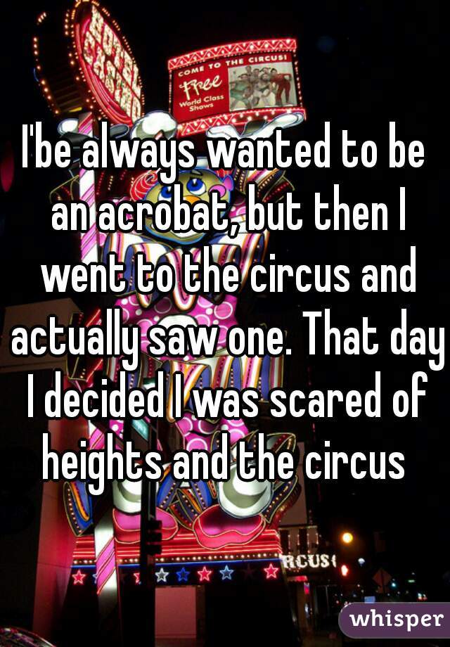 I'be always wanted to be an acrobat, but then I went to the circus and actually saw one. That day I decided I was scared of heights and the circus 