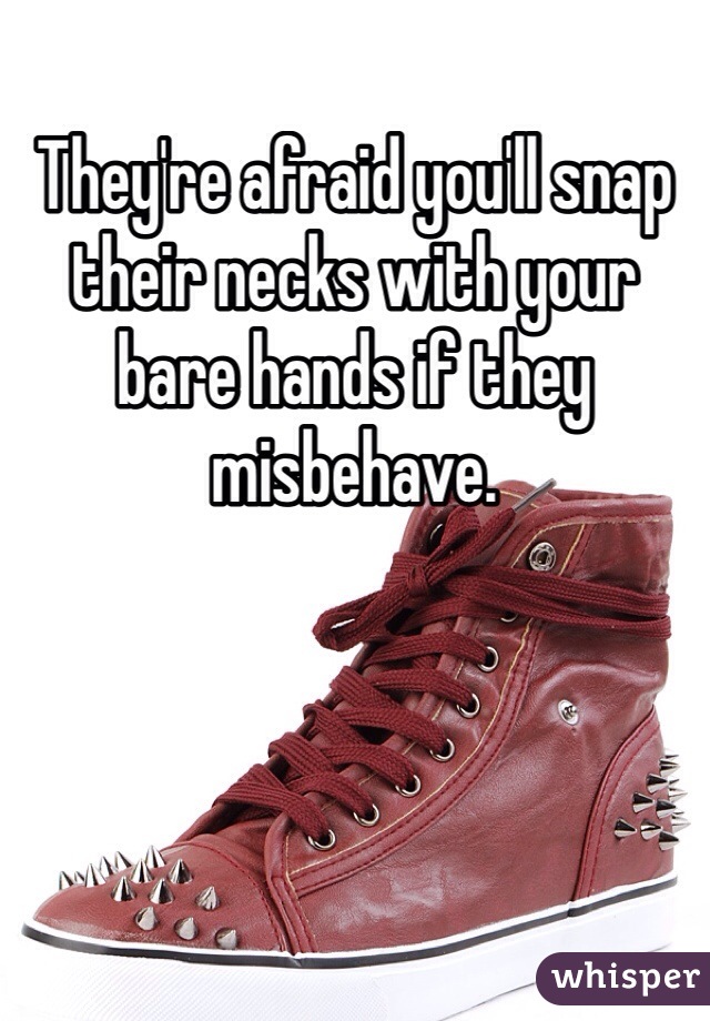 They're afraid you'll snap their necks with your bare hands if they misbehave.