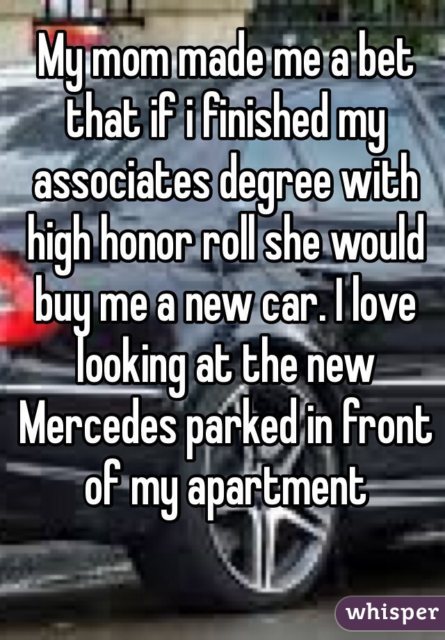 My mom made me a bet that if i finished my associates degree with high honor roll she would buy me a new car. I love looking at the new Mercedes parked in front of my apartment 