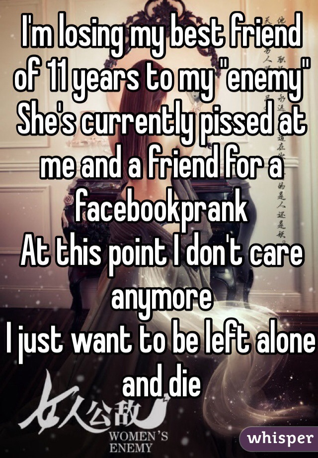 I'm losing my best friend of 11 years to my "enemy" 
She's currently pissed at me and a friend for a facebookprank
At this point I don't care anymore
I just want to be left alone and die