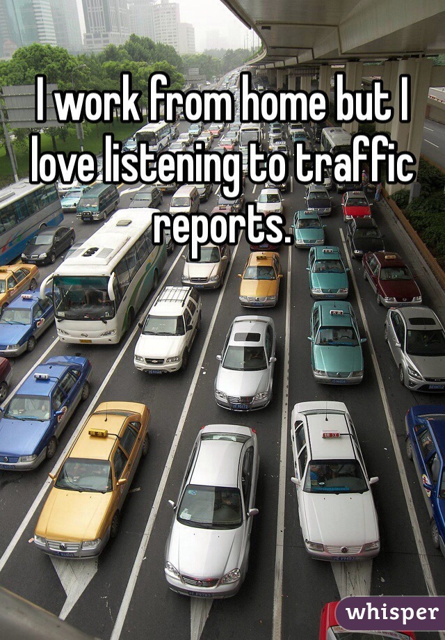 I work from home but I love listening to traffic reports. 