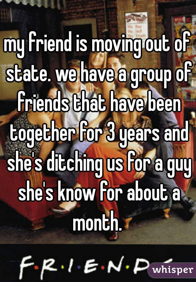 my friend is moving out of state. we have a group of friends that have been together for 3 years and she's ditching us for a guy she's know for about a month. 