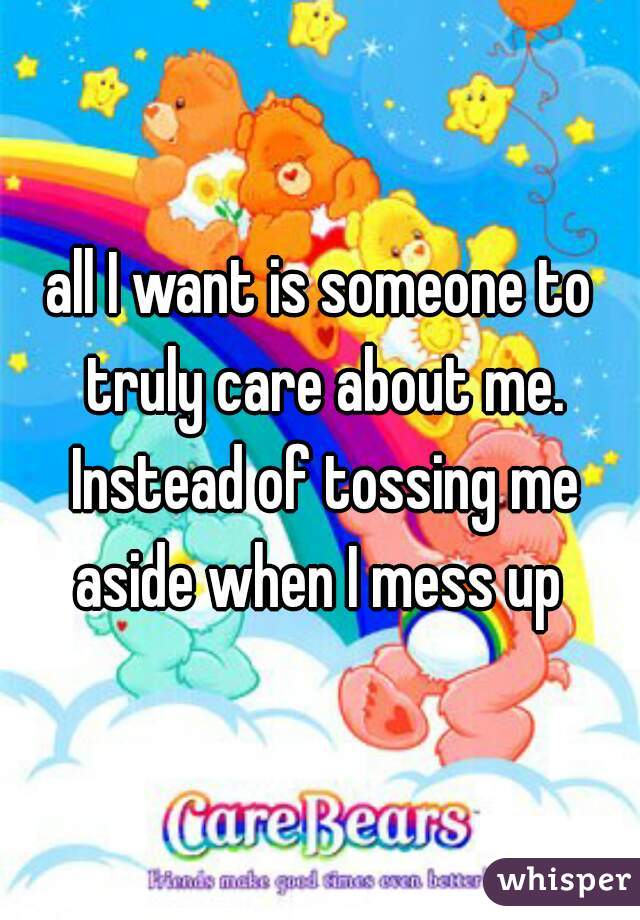 all I want is someone to truly care about me. Instead of tossing me aside when I mess up 