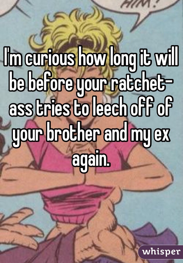 I'm curious how long it will be before your ratchet-ass tries to leech off of your brother and my ex again.