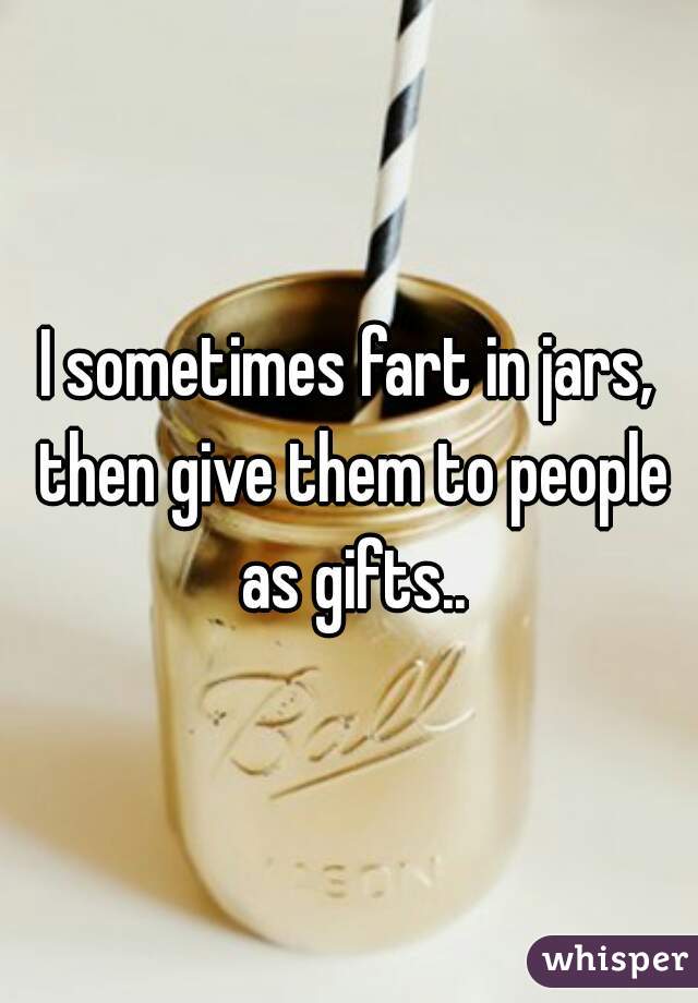 I sometimes fart in jars, then give them to people as gifts..