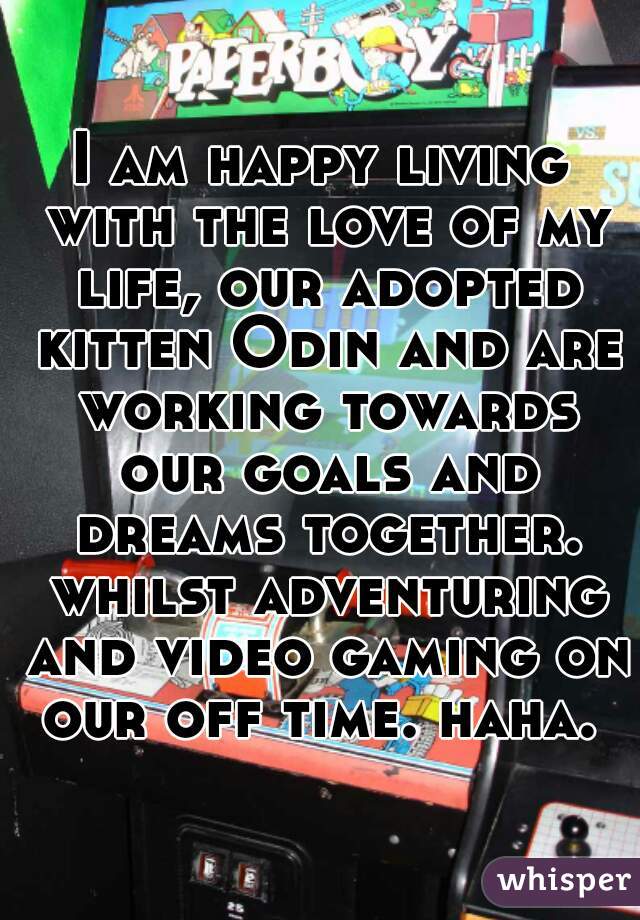I am happy living with the love of my life, our adopted kitten Odin and are working towards our goals and dreams together. whilst adventuring and video gaming on our off time. haha. 