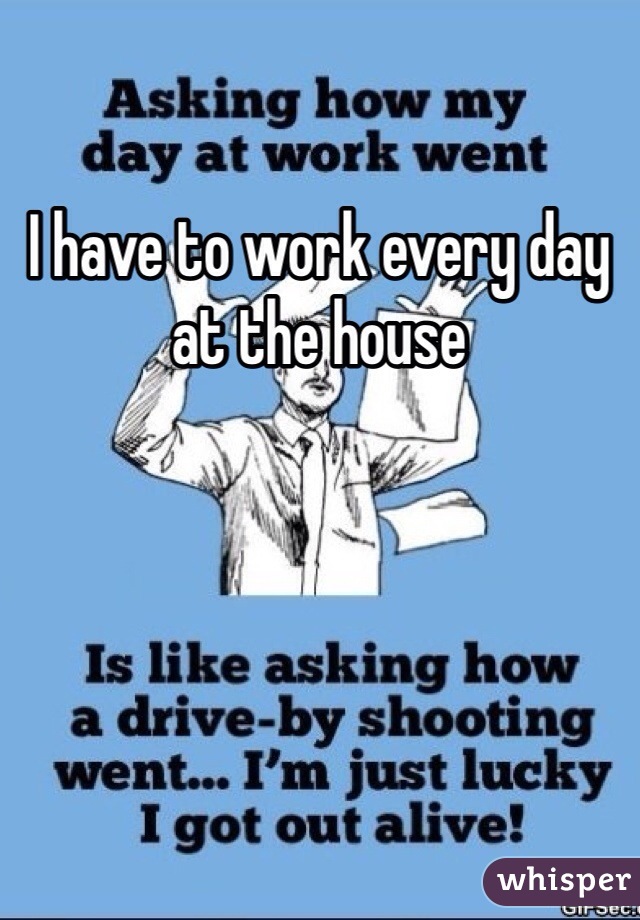 I have to work every day at the house