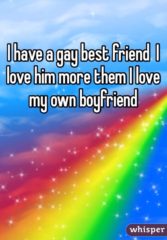 I have a gay best friend  I love him more them I love my own boyfriend 