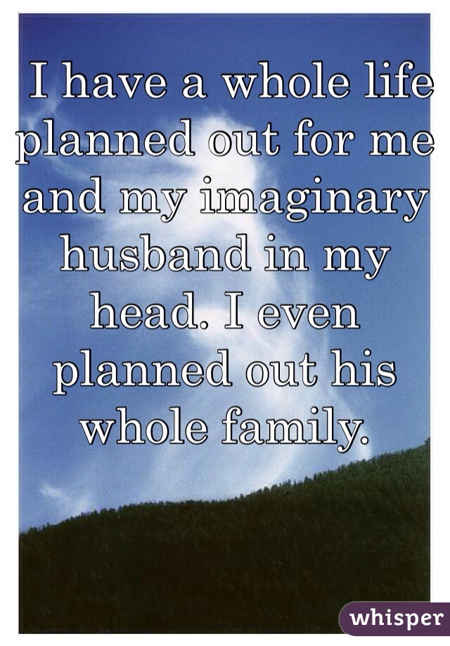  I have a whole life planned out for me and my imaginary husband in my head. I even planned out his whole family. 
