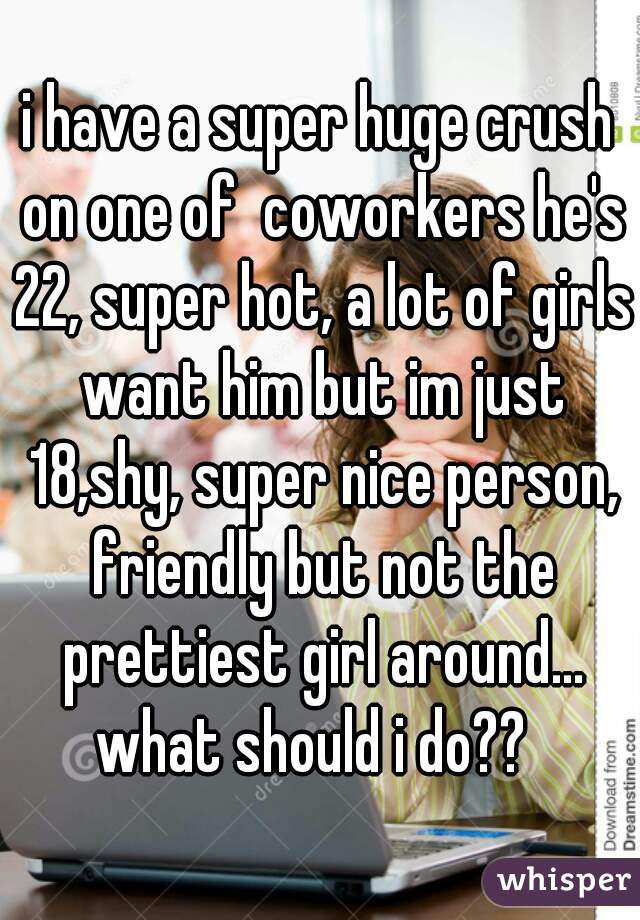 i have a super huge crush on one of  coworkers he's 22, super hot, a lot of girls want him but im just 18,shy, super nice person, friendly but not the prettiest girl around... what should i do??  