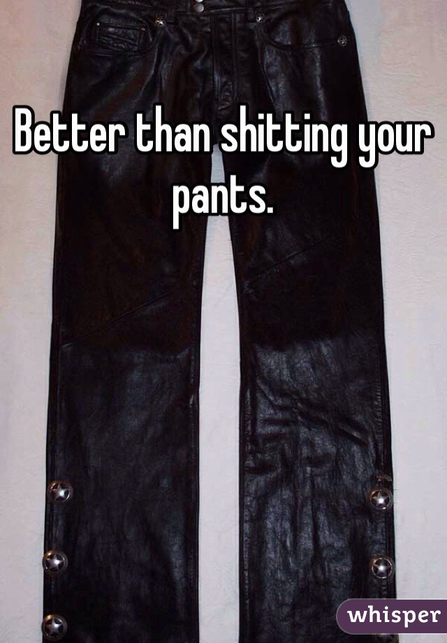Better than shitting your pants. 