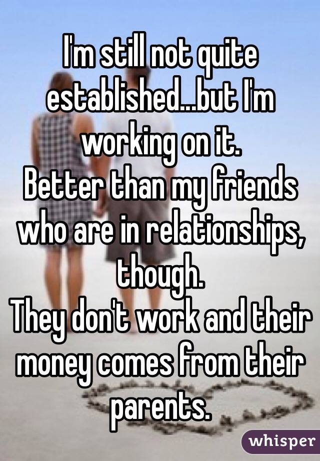 I'm still not quite established...but I'm working on it.
Better than my friends who are in relationships, though.
They don't work and their money comes from their parents.