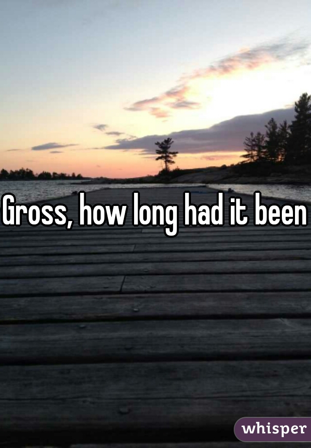 Gross, how long had it been?