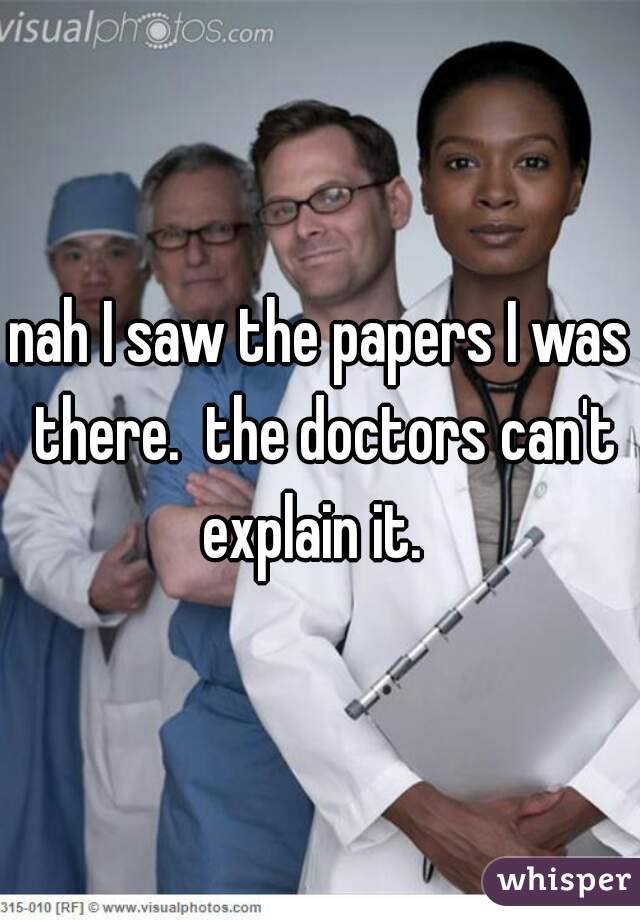 nah I saw the papers I was there.  the doctors can't explain it.  