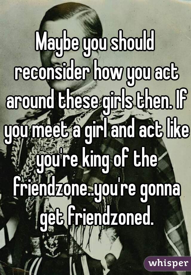 Maybe you should reconsider how you act around these girls then. If you meet a girl and act like you're king of the friendzone..you're gonna get friendzoned.