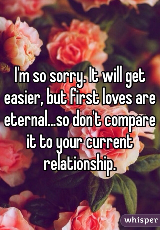 I'm so sorry. It will get easier, but first loves are eternal...so don't compare it to your current relationship. 