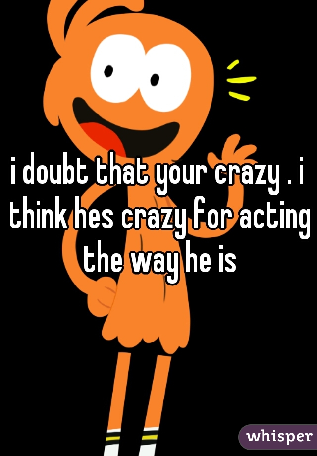 i doubt that your crazy . i think hes crazy for acting the way he is