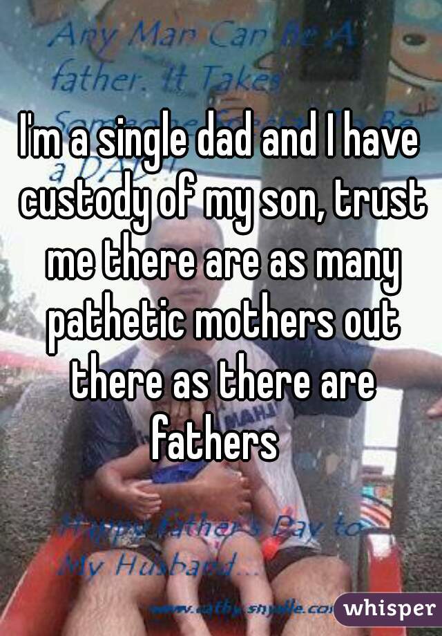 I'm a single dad and I have custody of my son, trust me there are as many pathetic mothers out there as there are fathers  
