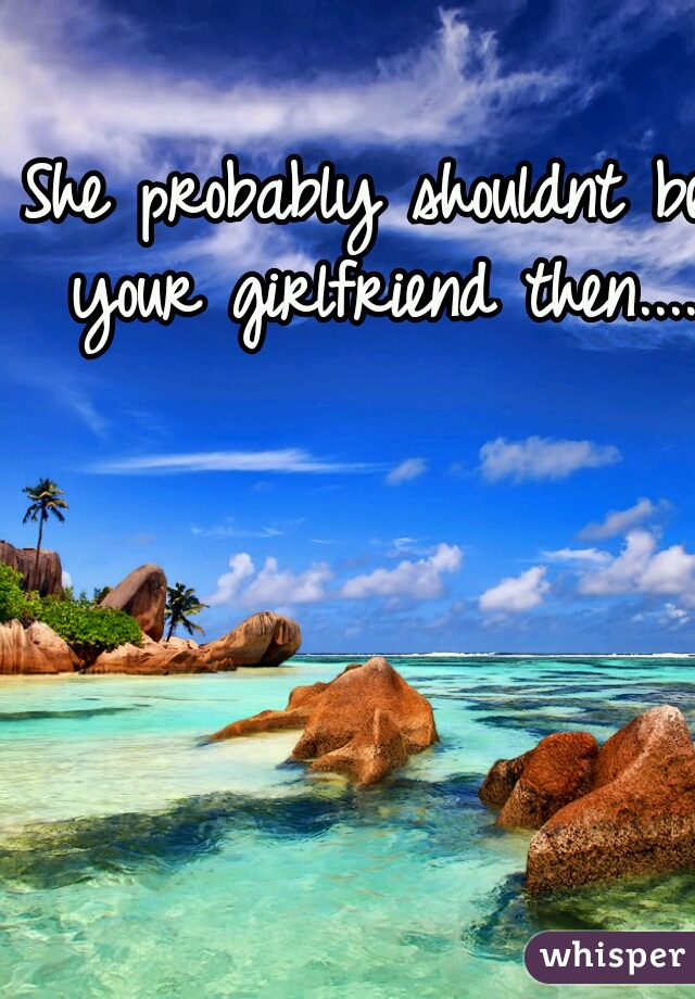 She probably shouldnt be your girlfriend then....