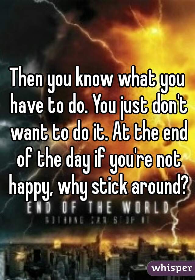 Then you know what you have to do. You just don't want to do it. At the end of the day if you're not happy, why stick around?