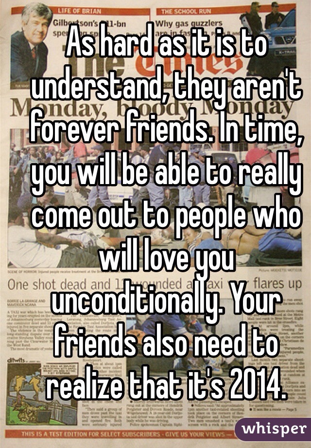As hard as it is to understand, they aren't forever friends. In time, you will be able to really come out to people who will love you unconditionally. Your friends also need to realize that it's 2014. 
