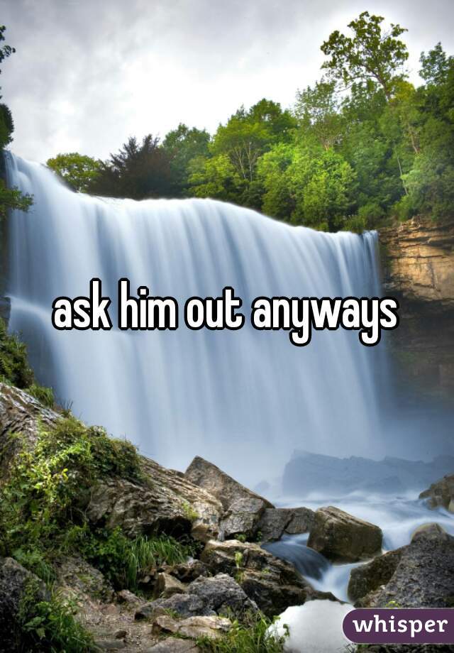 ask him out anyways