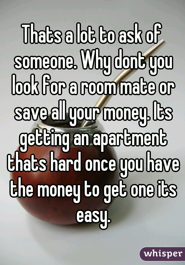 Thats a lot to ask of someone. Why dont you look for a room mate or save all your money. Its getting an apartment thats hard once you have the money to get one its easy.
