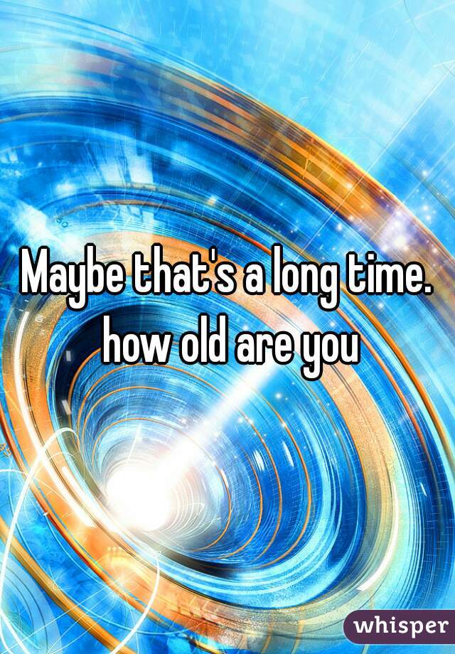 Maybe that's a long time. how old are you