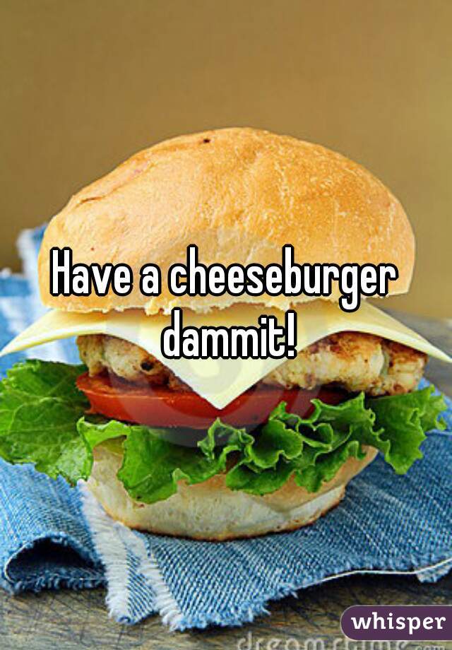 Have a cheeseburger dammit!
