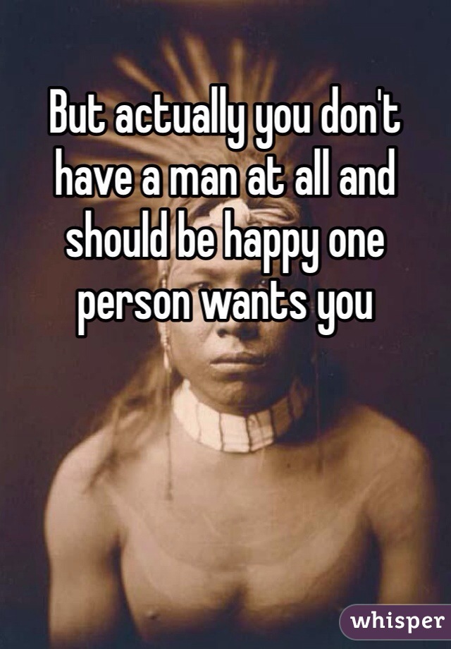 But actually you don't have a man at all and should be happy one person wants you