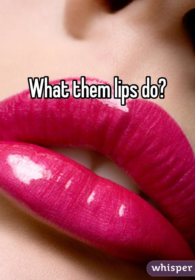 What them lips do?