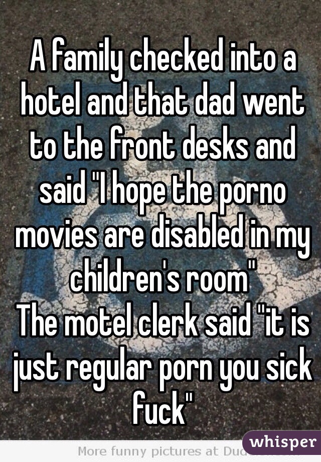 A family checked into a hotel and that dad went to the front desks and said "I hope the porno movies are disabled in my children's room"
The motel clerk said "it is just regular porn you sick fuck"