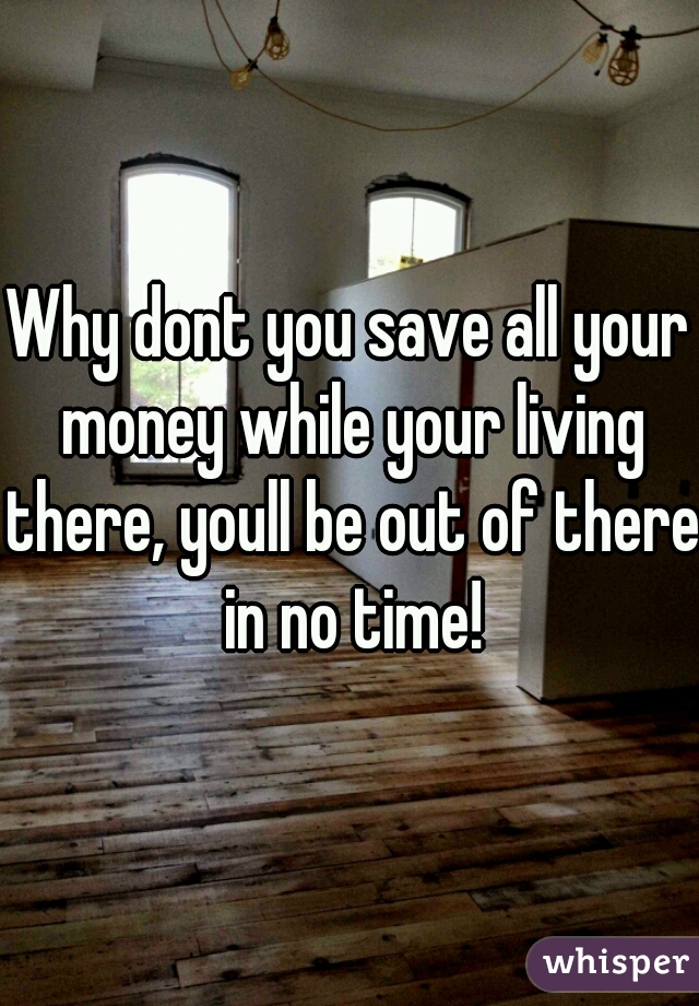 Why dont you save all your money while your living there, youll be out of there in no time!