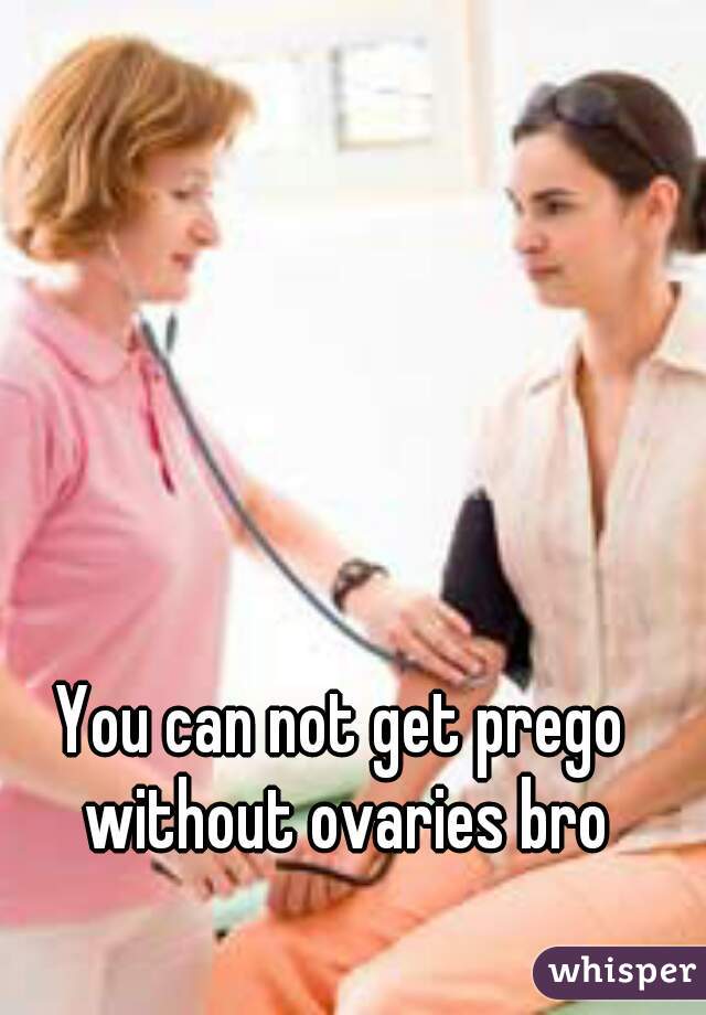 You can not get prego without ovaries bro