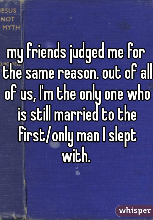 my friends judged me for the same reason. out of all of us, I'm the only one who is still married to the first/only man I slept with. 