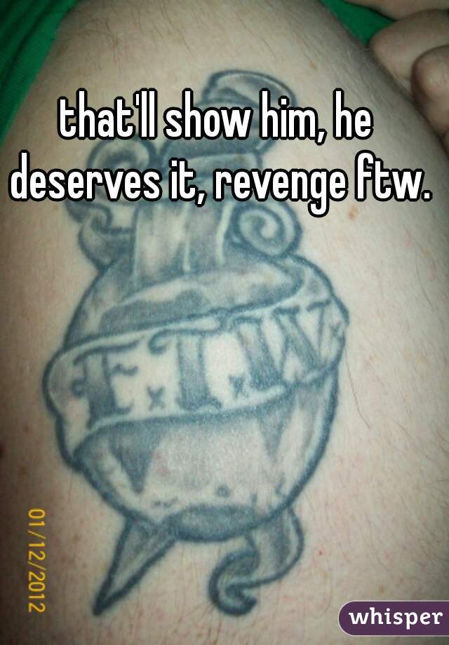 that'll show him, he deserves it, revenge ftw.