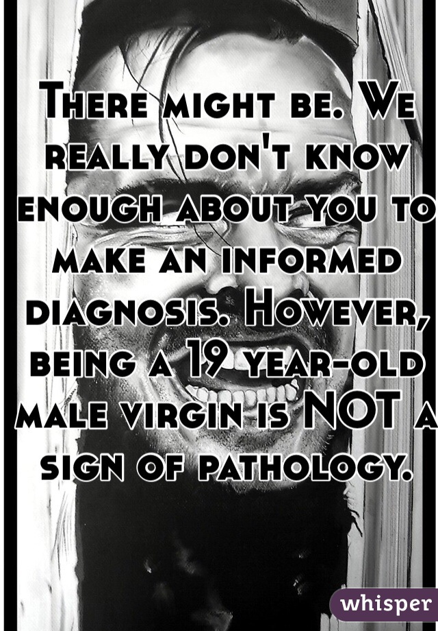 There might be. We really don't know enough about you to make an informed diagnosis. However, being a 19 year-old male virgin is NOT a sign of pathology. 